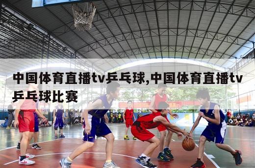 中国体育直播tv乒乓球,中国体育直播tv乒乓球比赛